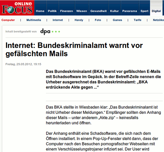 Internet: Bundeskriminalamt warnt vor gefälschten Mails -- Freitag, 25.05.2012, 19:15 -- Das Bundeskriminalamt (BKA) warnt vor gefälschten E-Mails mit Schadsoftware im Gepäck. In der Betreff-Zeile nennen die Urheber ausgerechnet das Bundeskriminalamt: 'BKA erdrückende Akte gegen ...' -- Das BKA stellte in Wiesbaden klar: 'Das Bundeskriminalamt ist nicht Urheber dieser Meldungen.' Empfänger sollten den Anhang dieser Mails – unter anderem 'Akte.zip' – keinesfalls herunterladen und öffnen. -- Der Anhang enthält eine Schadsoftware, die sich nach dem Öffnen installiert. In einem Pop-Up-Fenster steht dann, dass der Computer nach den Besuchen pornografischer Webseiten mit einem Verschlüsselungstrojaner infiziert sei.